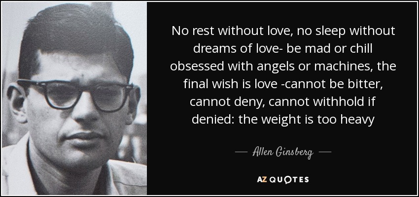 No rest without love, no sleep without dreams of love- be mad or chill obsessed with angels or machines, the final wish is love -cannot be bitter, cannot deny, cannot withhold if denied: the weight is too heavy - Allen Ginsberg