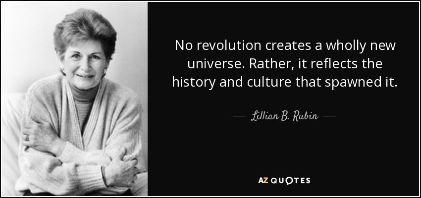 No revolution creates a wholly new universe. Rather, it reflects the history and culture that spawned it. - Lillian B. Rubin