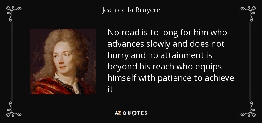 No road is to long for him who advances slowly and does not hurry and no attainment is beyond his reach who equips himself with patience to achieve it - Jean de la Bruyere