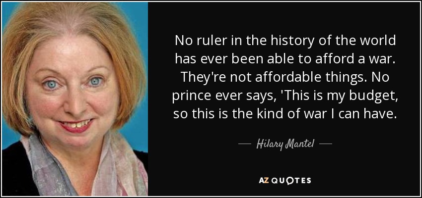 No ruler in the history of the world has ever been able to afford a war. They're not affordable things. No prince ever says, 'This is my budget, so this is the kind of war I can have. - Hilary Mantel