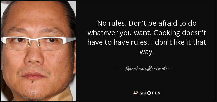 No rules. Don't be afraid to do whatever you want. Cooking doesn't have to have rules. I don't like it that way. - Masaharu Morimoto
