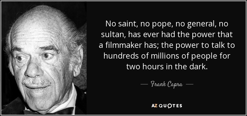 No saint, no pope, no general, no sultan, has ever had the power that a filmmaker has; the power to talk to hundreds of millions of people for two hours in the dark. - Frank Capra