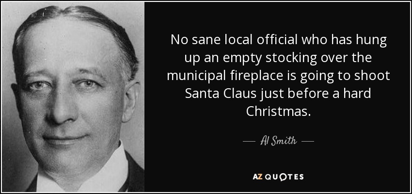 No sane local official who has hung up an empty stocking over the municipal fireplace is going to shoot Santa Claus just before a hard Christmas. - Al Smith