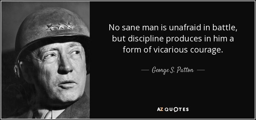 No sane man is unafraid in battle, but discipline produces in him a form of vicarious courage. - George S. Patton