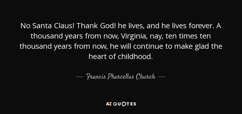 No Santa Claus! Thank God! he lives, and he lives forever. A thousand years from now, Virginia, nay, ten times ten thousand years from now, he will continue to make glad the heart of childhood. - Francis Pharcellus Church
