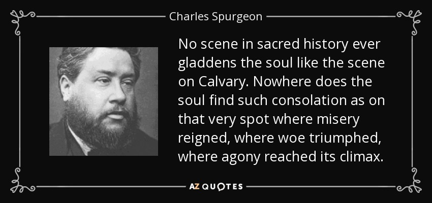 No scene in sacred history ever gladdens the soul like the scene on Calvary. Nowhere does the soul find such consolation as on that very spot where misery reigned, where woe triumphed, where agony reached its climax. - Charles Spurgeon