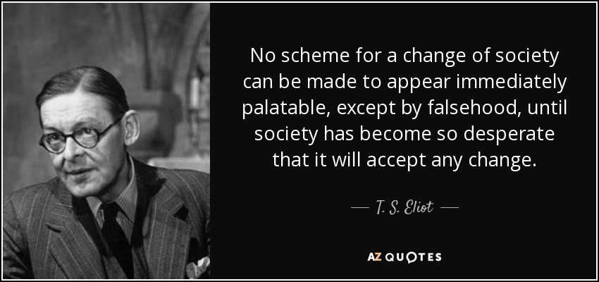No scheme for a change of society can be made to appear immediately palatable, except by falsehood, until society has become so desperate that it will accept any change. - T. S. Eliot
