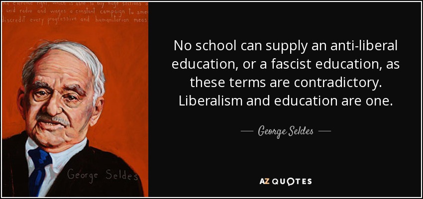 No school can supply an anti-liberal education, or a fascist education, as these terms are contradictory. Liberalism and education are one. - George Seldes
