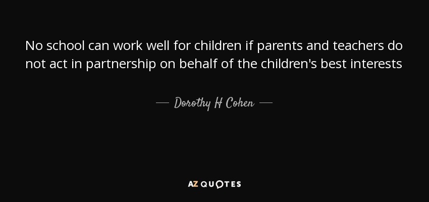 No school can work well for children if parents and teachers do not act in partnership on behalf of the children's best interests - Dorothy H Cohen