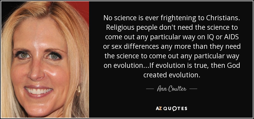 No science is ever frightening to Christians. Religious people don't need the science to come out any particular way on IQ or AIDS or sex differences any more than they need the science to come out any particular way on evolution...If evolution is true, then God created evolution. - Ann Coulter