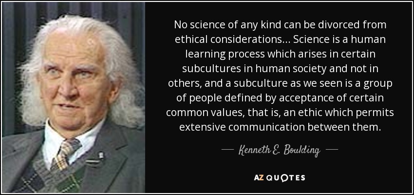 No science of any kind can be divorced from ethical considerations... Science is a human learning process which arises in certain subcultures in human society and not in others, and a subculture as we seen is a group of people defined by acceptance of certain common values, that is, an ethic which permits extensive communication between them. - Kenneth E. Boulding