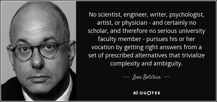 No scientist, engineer, writer, psychologist, artist, or physician - and certainly no scholar, and therefore no serious university faculty member - pursues his or her vocation by getting right answers from a set of prescribed alternatives that trivialize complexity and ambiguity. - Leon Botstein