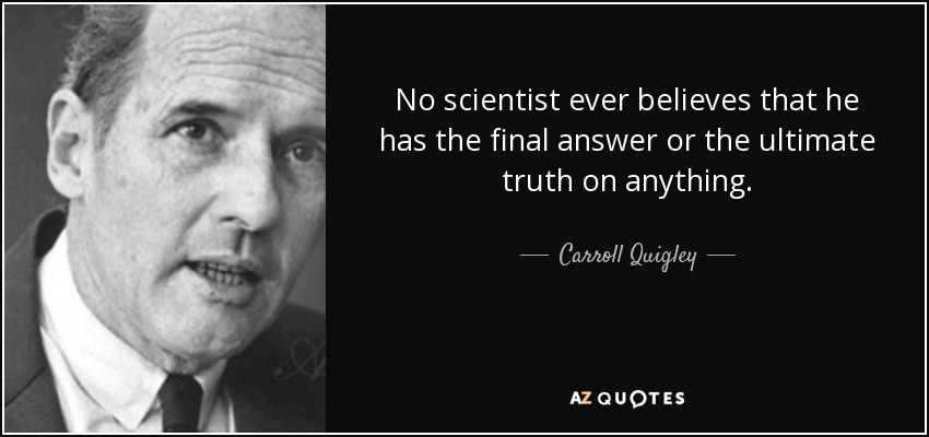 No scientist ever believes that he has the final answer or the ultimate truth on anything. - Carroll Quigley