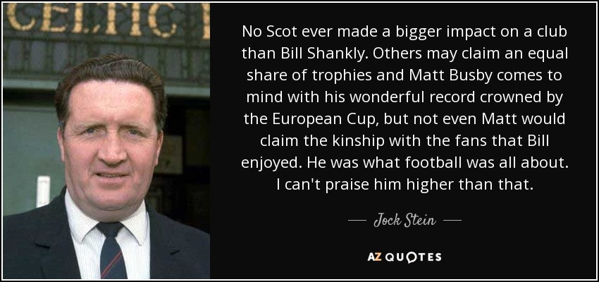 No Scot ever made a bigger impact on a club than Bill Shankly. Others may claim an equal share of trophies and Matt Busby comes to mind with his wonderful record crowned by the European Cup, but not even Matt would claim the kinship with the fans that Bill enjoyed. He was what football was all about. I can't praise him higher than that. - Jock Stein