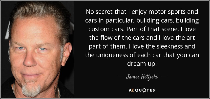 No secret that I enjoy motor sports and cars in particular, building cars, building custom cars. Part of that scene. I love the flow of the cars and I love the art part of them. I love the sleekness and the uniqueness of each car that you can dream up. - James Hetfield