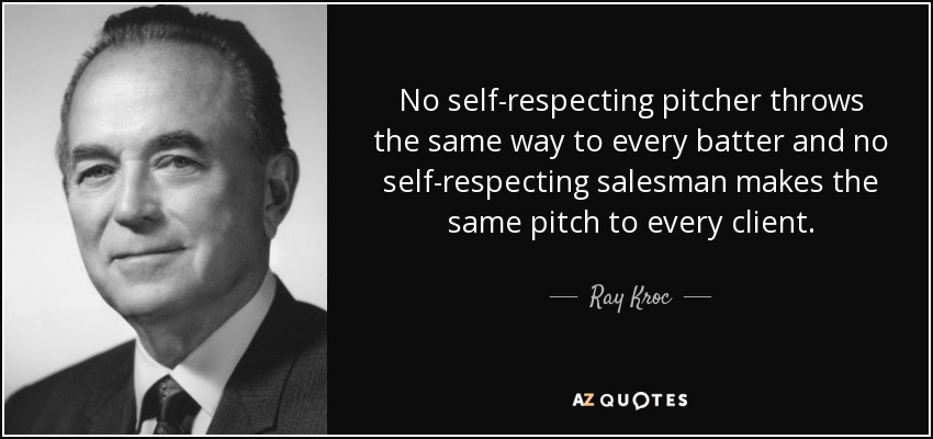 No self-respecting pitcher throws the same way to every batter and no self-respecting salesman makes the same pitch to every client. - Ray Kroc