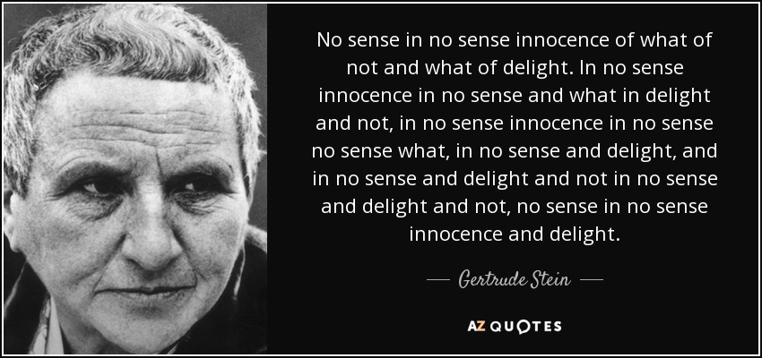 No sense in no sense innocence of what of not and what of delight. In no sense innocence in no sense and what in delight and not, in no sense innocence in no sense no sense what, in no sense and delight, and in no sense and delight and not in no sense and delight and not, no sense in no sense innocence and delight. - Gertrude Stein