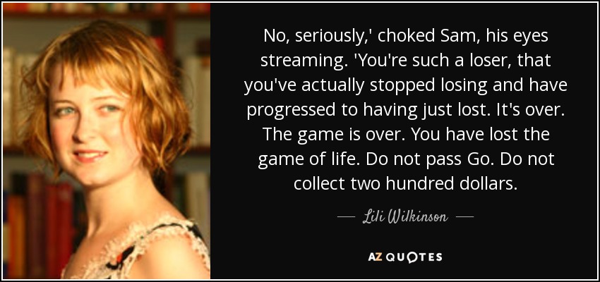 No, seriously,' choked Sam, his eyes streaming. 'You're such a loser, that you've actually stopped losing and have progressed to having just lost. It's over. The game is over. You have lost the game of life. Do not pass Go. Do not collect two hundred dollars. - Lili Wilkinson