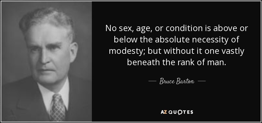 No sex, age, or condition is above or below the absolute necessity of modesty; but without it one vastly beneath the rank of man. - Bruce Barton