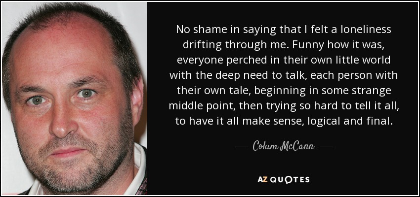 No shame in saying that I felt a loneliness drifting through me. Funny how it was, everyone perched in their own little world with the deep need to talk, each person with their own tale, beginning in some strange middle point, then trying so hard to tell it all, to have it all make sense, logical and final. - Colum McCann