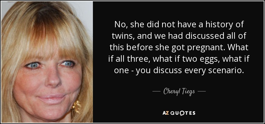 No, she did not have a history of twins, and we had discussed all of this before she got pregnant. What if all three, what if two eggs, what if one - you discuss every scenario. - Cheryl Tiegs