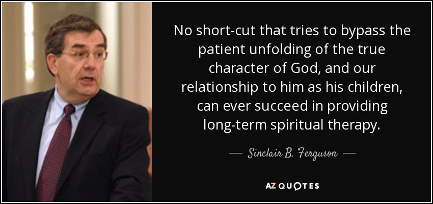 No short-cut that tries to bypass the patient unfolding of the true character of God, and our relationship to him as his children, can ever succeed in providing long-term spiritual therapy. - Sinclair B. Ferguson