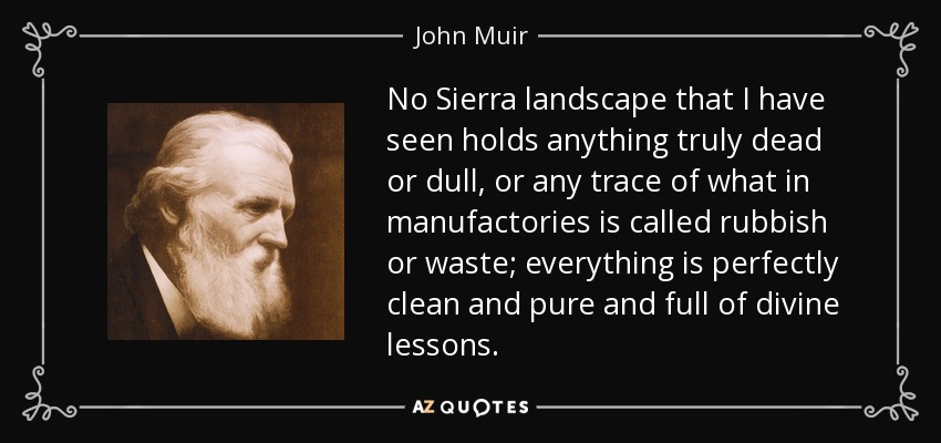 No Sierra landscape that I have seen holds anything truly dead or dull, or any trace of what in manufactories is called rubbish or waste; everything is perfectly clean and pure and full of divine lessons. - John Muir