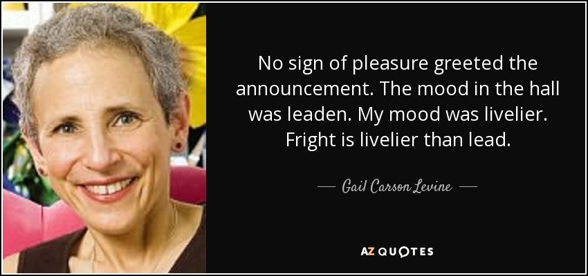 No sign of pleasure greeted the announcement. The mood in the hall was leaden. My mood was livelier. Fright is livelier than lead. - Gail Carson Levine