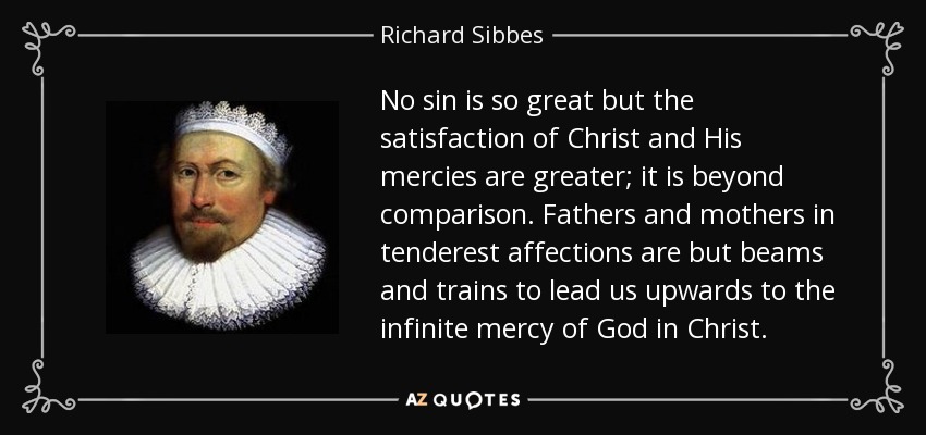 No sin is so great but the satisfaction of Christ and His mercies are greater; it is beyond comparison. Fathers and mothers in tenderest affections are but beams and trains to lead us upwards to the infinite mercy of God in Christ. - Richard Sibbes