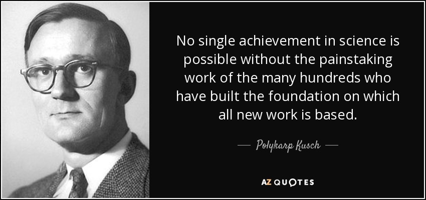 No single achievement in science is possible without the painstaking work of the many hundreds who have built the foundation on which all new work is based. - Polykarp Kusch