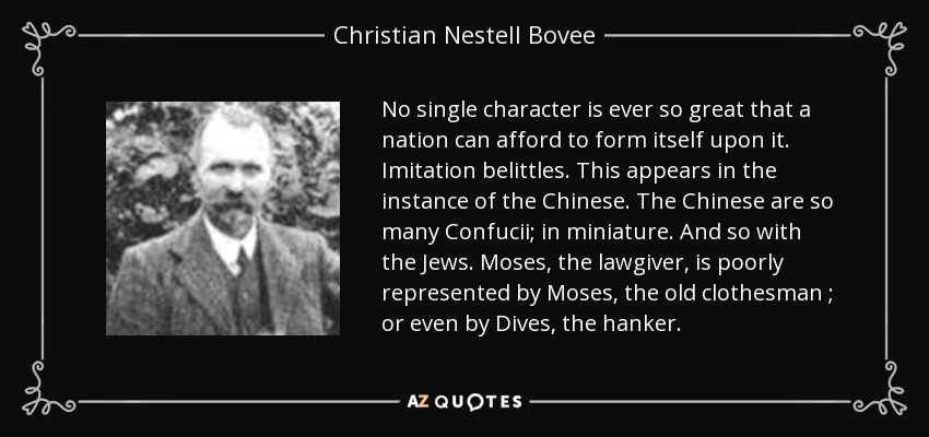 No single character is ever so great that a nation can afford to form itself upon it. Imitation belittles. This appears in the instance of the Chinese. The Chinese are so many Confucii; in miniature. And so with the Jews. Moses, the lawgiver, is poorly represented by Moses, the old clothesman ; or even by Dives, the hanker. - Christian Nestell Bovee