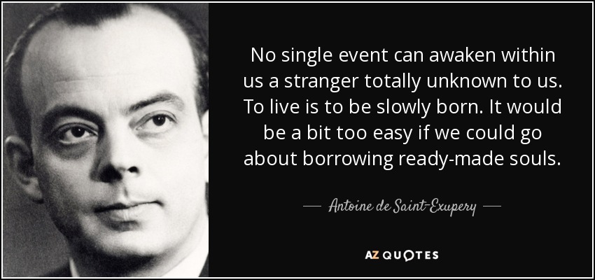 No single event can awaken within us a stranger totally unknown to us. To live is to be slowly born. It would be a bit too easy if we could go about borrowing ready-made souls. - Antoine de Saint-Exupery