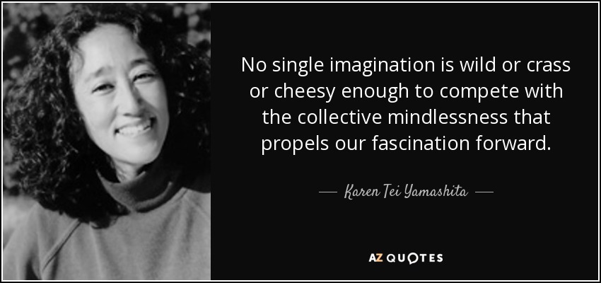 No single imagination is wild or crass or cheesy enough to compete with the collective mindlessness that propels our fascination forward. - Karen Tei Yamashita