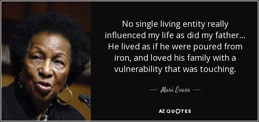 No single living entity really influenced my life as did my father ... He lived as if he were poured from iron, and loved his family with a vulnerability that was touching. - Mari Evans