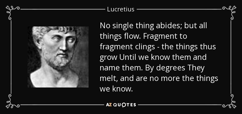 No single thing abides; but all things flow. Fragment to fragment clings - the things thus grow Until we know them and name them. By degrees They melt, and are no more the things we know. - Lucretius