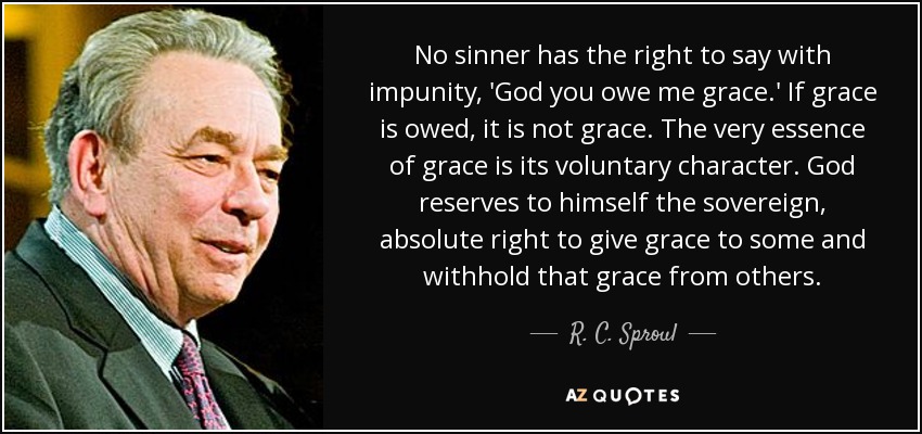 No sinner has the right to say with impunity, 'God you owe me grace.' If grace is owed, it is not grace. The very essence of grace is its voluntary character. God reserves to himself the sovereign, absolute right to give grace to some and withhold that grace from others. - R. C. Sproul