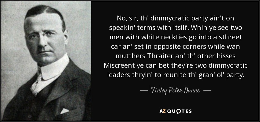 No, sir, th' dimmycratic party ain't on speakin' terms with itsilf. Whin ye see two men with white neckties go into a sthreet car an' set in opposite corners while wan mutthers Thraiter an' th' other hisses Miscreent ye can bet they're two dimmycratic leaders thryin' to reunite th' gran' ol' party. - Finley Peter Dunne