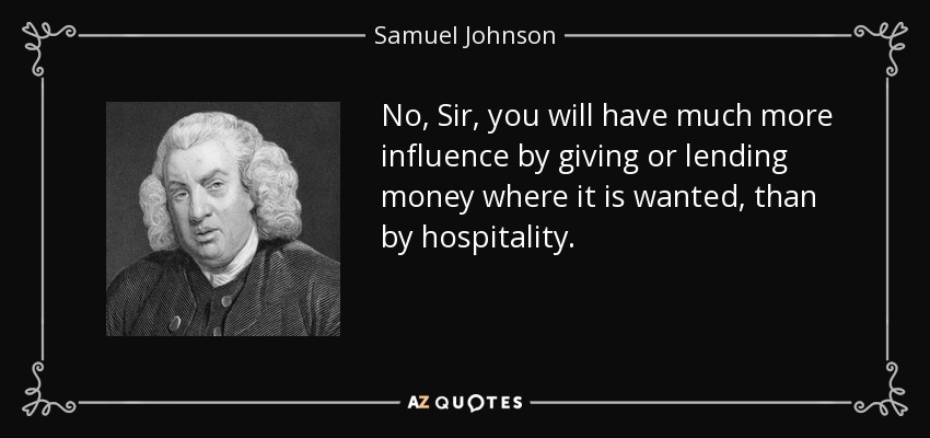 No, Sir, you will have much more influence by giving or lending money where it is wanted, than by hospitality. - Samuel Johnson