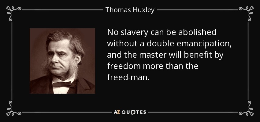 No slavery can be abolished without a double emancipation, and the master will benefit by freedom more than the freed-man. - Thomas Huxley