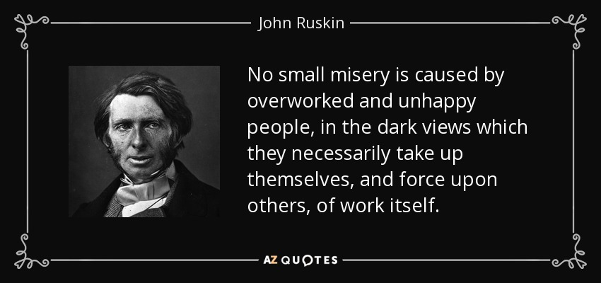 No small misery is caused by overworked and unhappy people, in the dark views which they necessarily take up themselves, and force upon others, of work itself. - John Ruskin