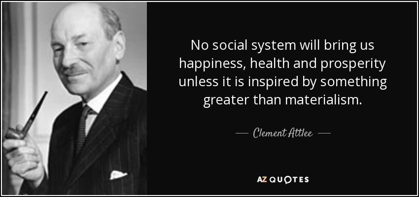 No social system will bring us happiness, health and prosperity unless it is inspired by something greater than materialism. - Clement Attlee