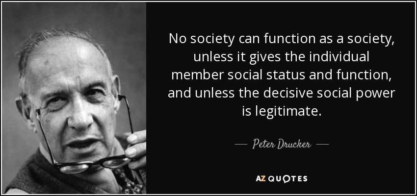 No society can function as a society, unless it gives the individual member social status and function, and unless the decisive social power is legitimate. - Peter Drucker