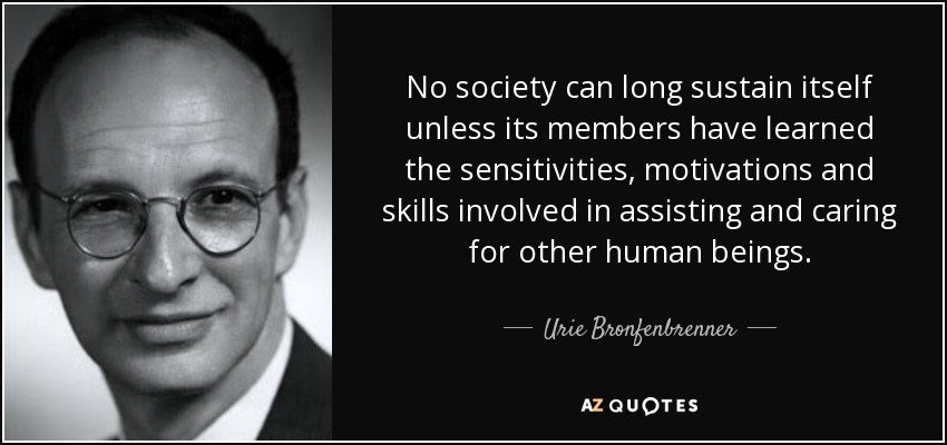 No society can long sustain itself unless its members have learned the sensitivities, motivations and skills involved in assisting and caring for other human beings. - Urie Bronfenbrenner