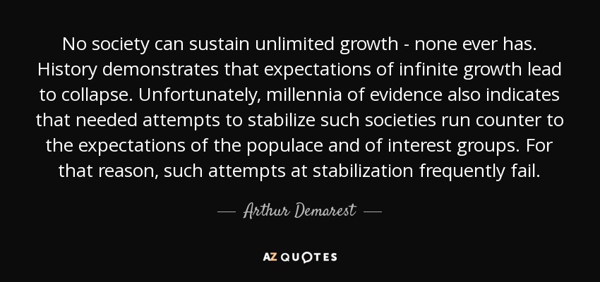 No society can sustain unlimited growth - none ever has. History demonstrates that expectations of infinite growth lead to collapse. Unfortunately, millennia of evidence also indicates that needed attempts to stabilize such societies run counter to the expectations of the populace and of interest groups. For that reason, such attempts at stabilization frequently fail. - Arthur Demarest