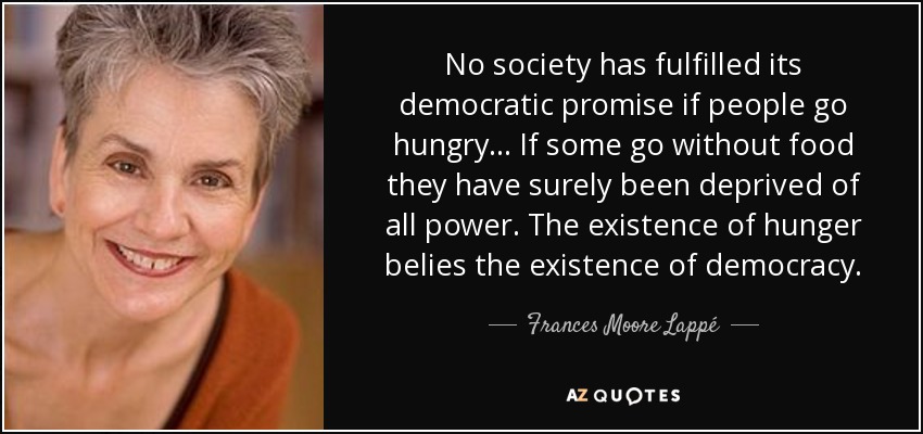 No society has fulfilled its democratic promise if people go hungry... If some go without food they have surely been deprived of all power. The existence of hunger belies the existence of democracy. - Frances Moore Lappé
