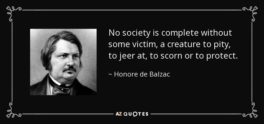 No society is complete without some victim, a creature to pity, to jeer at, to scorn or to protect. - Honore de Balzac