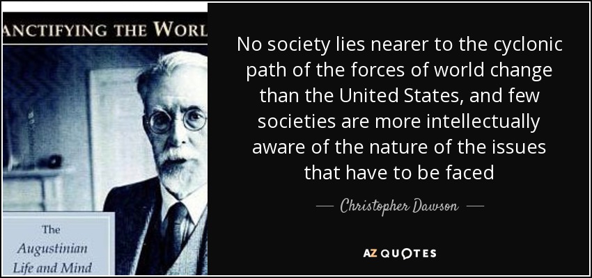 No society lies nearer to the cyclonic path of the forces of world change than the United States, and few societies are more intellectually aware of the nature of the issues that have to be faced - Christopher Dawson