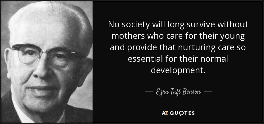 No society will long survive without mothers who care for their young and provide that nurturing care so essential for their normal development. - Ezra Taft Benson