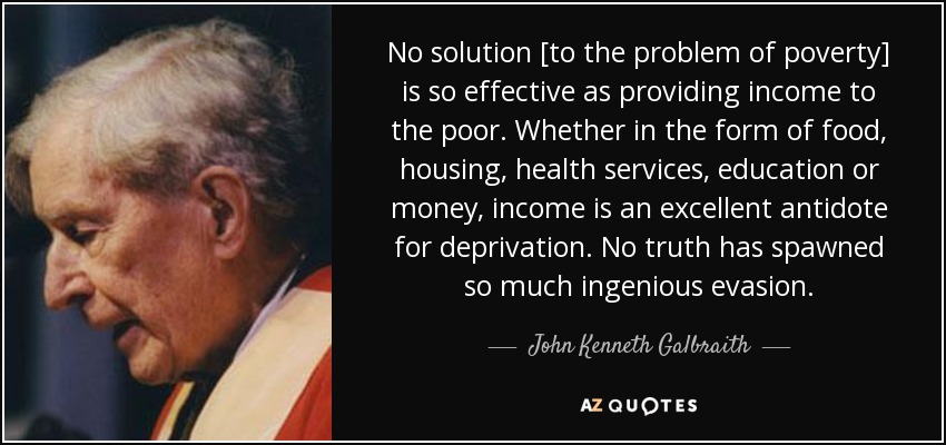 No solution [to the problem of poverty] is so effective as providing income to the poor. Whether in the form of food, housing, health services, education or money, income is an excellent antidote for deprivation. No truth has spawned so much ingenious evasion. - John Kenneth Galbraith