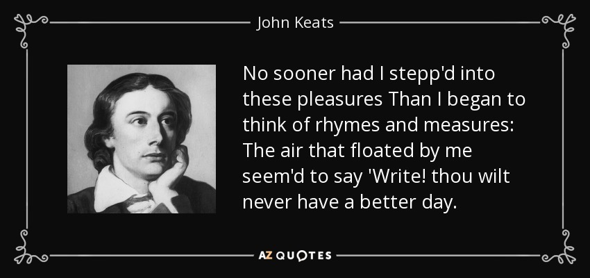 No sooner had I stepp'd into these pleasures Than I began to think of rhymes and measures: The air that floated by me seem'd to say 'Write! thou wilt never have a better day. - John Keats